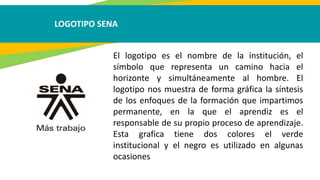 LOGOTIPO SENA
El logotipo es el nombre de la institución, el
símbolo que representa un camino hacia el
horizonte y simultáneamente al hombre. El
logotipo nos muestra de forma gráfica la síntesis
de los enfoques de la formación que impartimos
permanente, en la que el aprendiz es el
responsable de su propio proceso de aprendizaje.
Esta grafica tiene dos colores el verde
institucional y el negro es utilizado en algunas
ocasiones
 