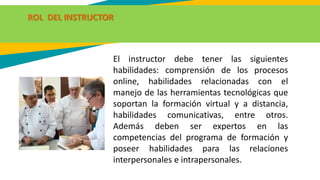 ROL DEL INSTRUCTOR
El instructor debe tener las siguientes
habilidades: comprensión de los procesos
online, habilidades relacionadas con el
manejo de las herramientas tecnológicas que
soportan la formación virtual y a distancia,
habilidades comunicativas, entre otros.
Además deben ser expertos en las
competencias del programa de formación y
poseer habilidades para las relaciones
interpersonales e intrapersonales.
 