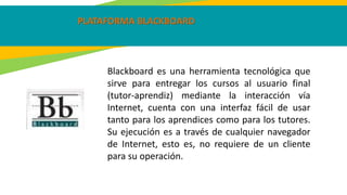 PLATAFORMA BLACKBOARD
Blackboard es una herramienta tecnológica que
sirve para entregar los cursos al usuario final
(tutor-aprendiz) mediante la interacción vía
Internet, cuenta con una interfaz fácil de usar
tanto para los aprendices como para los tutores.
Su ejecución es a través de cualquier navegador
de Internet, esto es, no requiere de un cliente
para su operación.
 
