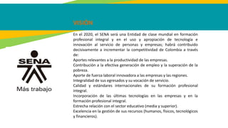VISIÓN
En el 2020, el SENA será una Entidad de clase mundial en formación
profesional integral y en el uso y apropiación de tecnología e
innovación al servicio de personas y empresas; habrá contribuido
decisivamente a incrementar la competitividad de Colombia a través
de:
Aportes relevantes a la productividad de las empresas.
Contribución a la efectiva generación de empleo y la superación de la
pobreza.
Aporte de fuerza laboral innovadora a las empresas y las regiones.
Integralidad de sus egresados y su vocación de servicio.
Calidad y estándares internacionales de su formación profesional
integral.
Incorporación de las últimas tecnologías en las empresas y en la
formación profesional integral.
Estrecha relación con el sector educativo (media y superior).
Excelencia en la gestión de sus recursos (humanos, físicos, tecnológicos
y financieros).
 