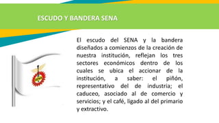 El escudo del SENA y la bandera
diseñados a comienzos de la creación de
nuestra institución, reflejan los tres
sectores económicos dentro de los
cuales se ubica el accionar de la
institución, a saber: el piñón,
representativo del de industria; el
caduceo, asociado al de comercio y
servicios; y el café, ligado al del primario
y extractivo.
ESCUDO Y BANDERA SENA
 