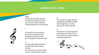 HIMNO DEL SENA
CORO
Estudiantes del SENA adelante
Por Colombia luchad con amor
Con el ánimo noble y radiante
Transformémosla en mundo mejor
I
De la patria el futuro destino,
en las manos del joven está,
el trabajo es seguro camino,
que el progreso a Colombia dará.
II
En la forja del SENA se forman,
hombres libres que anhelan
triunfar,
con la ciencia y la técnica unidas,
nuevos rumbos de paz trazarán.
III
Hoy la patria nos grita sentida,
¡estudiantes del SENA triunfad!
solo así lograréis en la vida,
más justicia, mayor libertad.
IV
Avancemos con fuerza guerrera,
¡estudiantes con firme tesón!
que la patria en nosotros espera,
su pacífica revolución.
 
