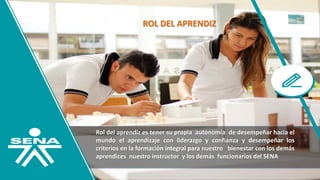 ROL DEL APRENDIZ
Rol del aprendiz es tener su propia autonomía de desempeñar hacia el
mundo el aprendizaje con liderazgo y confianza y desempeñar los
criterios en la formación integral para nuestro bienestar con los demás
aprendices nuestro instructor y los demás funcionarios del SENA
 