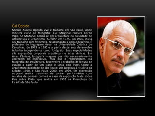 Gal Oppido
Marcos Aurélio Oppido vive e trabalha em São Paulo, onde
ministra curso de fotografia: Luz Marginal Procura Corpo
Vago, no MAM/SP. Forma-se em arquitetura na Faculdade de
Arquitetura e Urbanismo FAU/USP em 1975. Em 1976, inicia
seu trabalho com fotografia, relacionando-a com o desenho. É
professor de linguagem visual na Universidade Católica de
Campinas, de 1979 a 1990 e a partir deste ano, desenvolve
trabalho independente como fotógrafo. Suas especialidades
são expressões corporais, arquitetura e artes cênicas. Em
Artes Cênicas, fotografa imagens que não necessariamente
aparecem no espetáculo, mas que o representam. Na
fotografia de arquitetura, desenvolve o trabalho de leitura de
espaço a partir de um plano e lança dois livros sobre a
arquitetura da cidade de São Paulo: Dos Degraus à História da
Cidade, 1998, e São Paulo 2000, em 1999. Em expressão
corporal realiza trabalhos de caráter performático com
retratos de pessoas como é o caso da exposição Prata sobre
Pele sobre Prata, que realiza em 2002 na Pinacoteca do
Estado de São Paulo.
 