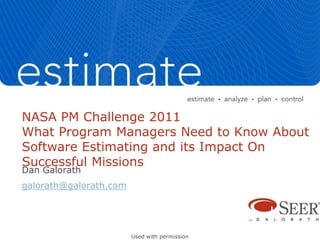 NASA PM Challenge 2011
What Program Managers Need to Know About
Software Estimating and its Impact On
Successful Missions
Dan Galorath
galorath@galorath.com




                        Used with permission
 