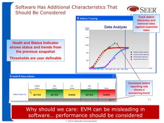 Software Has Additional Characteristics That
   Should Be Considered
                                                                        Track defect
                                                                       discovery and
                                                                       removal rates
                                                                      against expected
                                                                           rates



 Heath and Status Indicator
shows status and trends from
   the previous snapshot
Thresholds are user definable




                                                                 Increased defect
                                                                   reporting rate
                                                                      shows a
                                                                 worsening trend

                                                                               33


         Why should we care: EVM can be misleading in
         software… performance should be considered
                                ©   2010 Galorath Incorporated
 