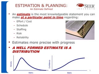 ESTIMATION & PLANNING:
                    An Estimate Defined

•   An estimate is the most knowledgeable statement you can
    make at a particular point in time regarding:
    – Effort / Cost
    – Schedule
    – Staffing
    – Risk
    – Reliability

•   Estimates more precise with progress
•   A WELL FORMED ESTIMATE IS A
    DISTRIBUTION




                                                             8
                            ©   2010 Galorath Incorporated
 