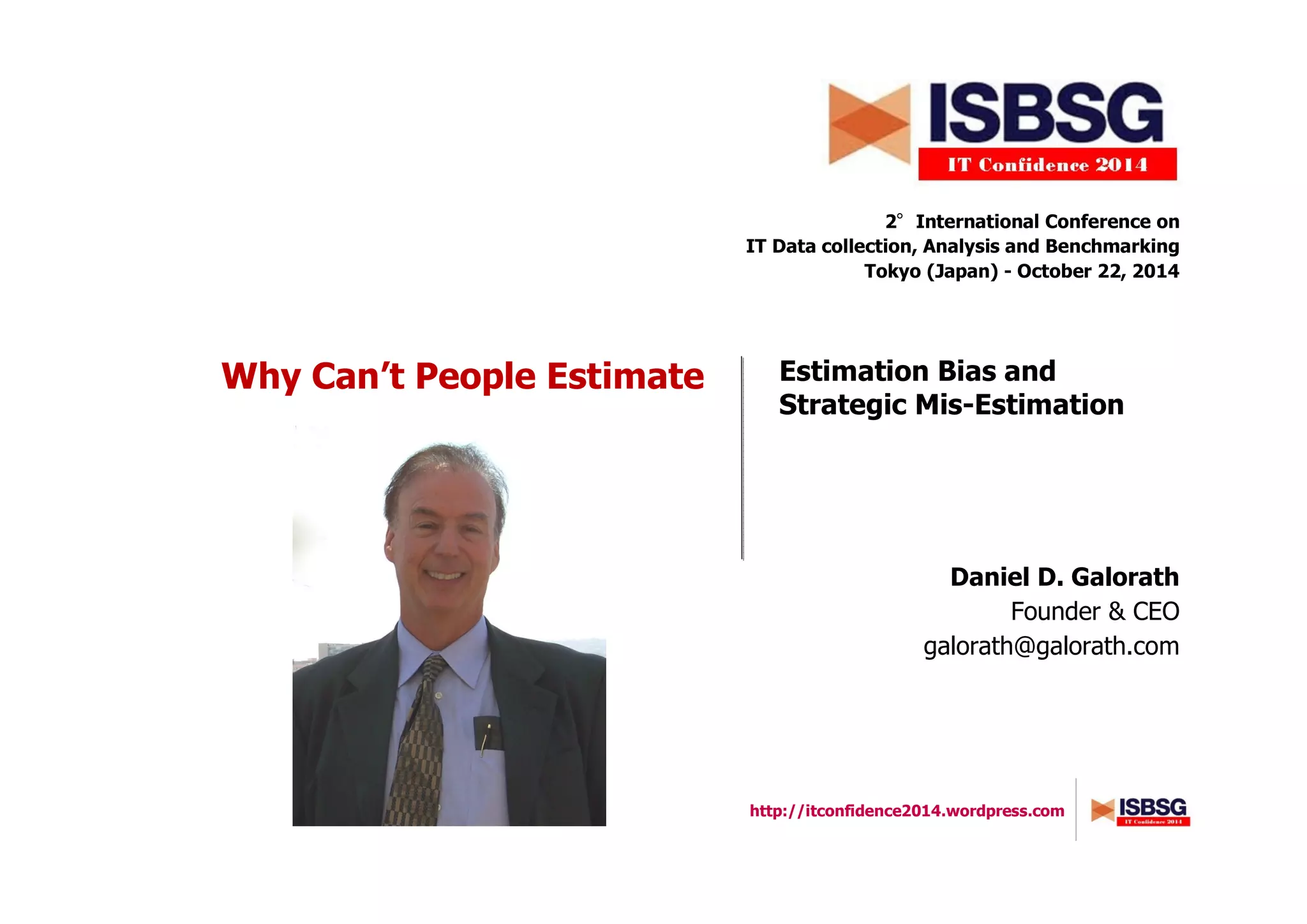 http://itconfidence2014.wordpress.com
Why Can’t People Estimate
2°°°°International Conference on
IT Data collection, Analysis and Benchmarking
Tokyo (Japan) - October 22, 2014
Daniel D. Galorath
Founder & CEO
galorath@galorath.com
Estimation Bias and
Strategic Mis-Estimation
 
