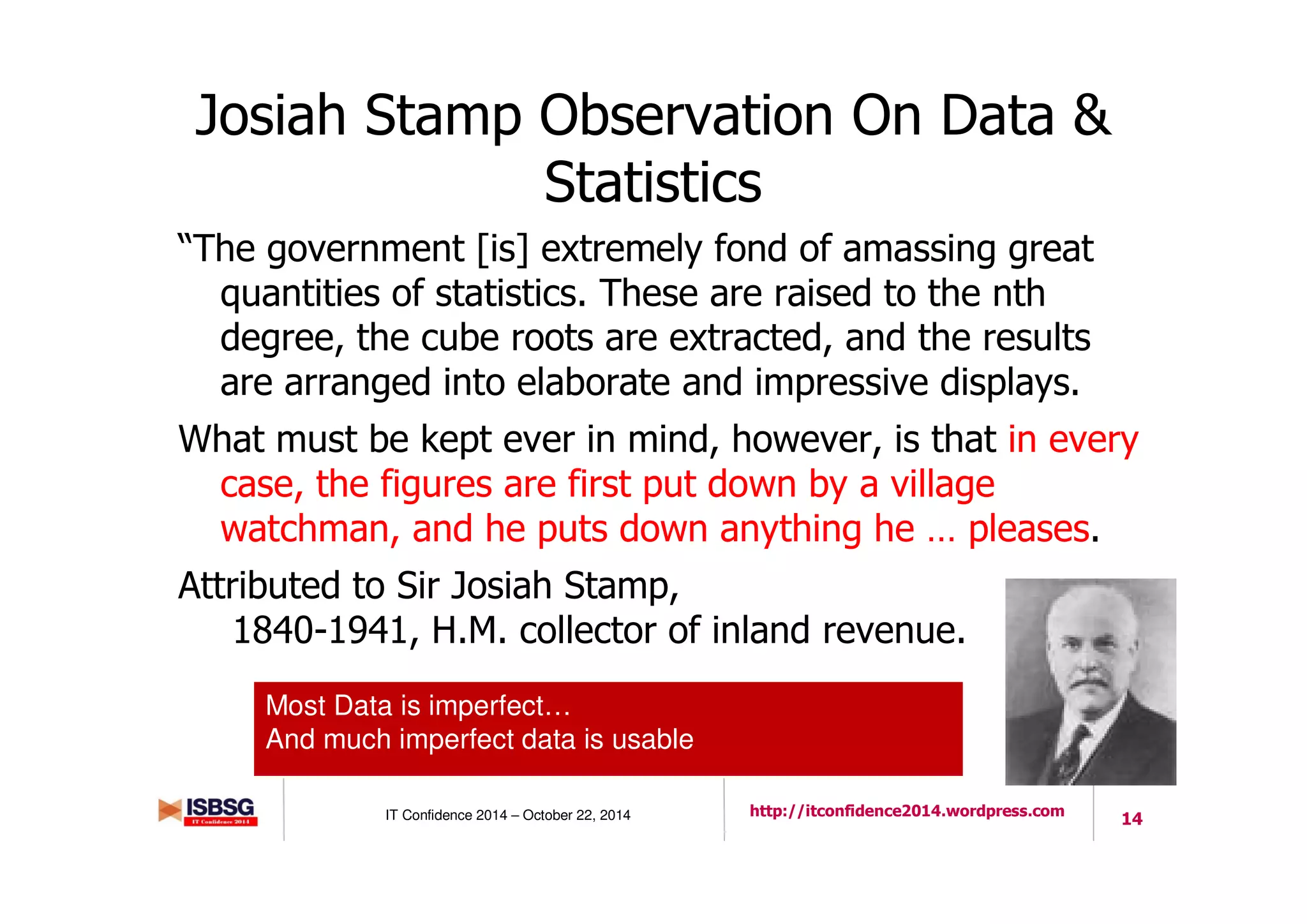 14IT Confidence 2014 – October 22, 2014 http://itconfidence2014.wordpress.com
Josiah Stamp Observation On Data &
Statistics
“The government [is] extremely fond of amassing great
quantities of statistics. These are raised to the nth
degree, the cube roots are extracted, and the results
are arranged into elaborate and impressive displays.
What must be kept ever in mind, however, is that in every
case, the figures are first put down by a village
watchman, and he puts down anything he … pleases.
Attributed to Sir Josiah Stamp,
1840-1941, H.M. collector of inland revenue.
Most Data is imperfect…
And much imperfect data is usable
 