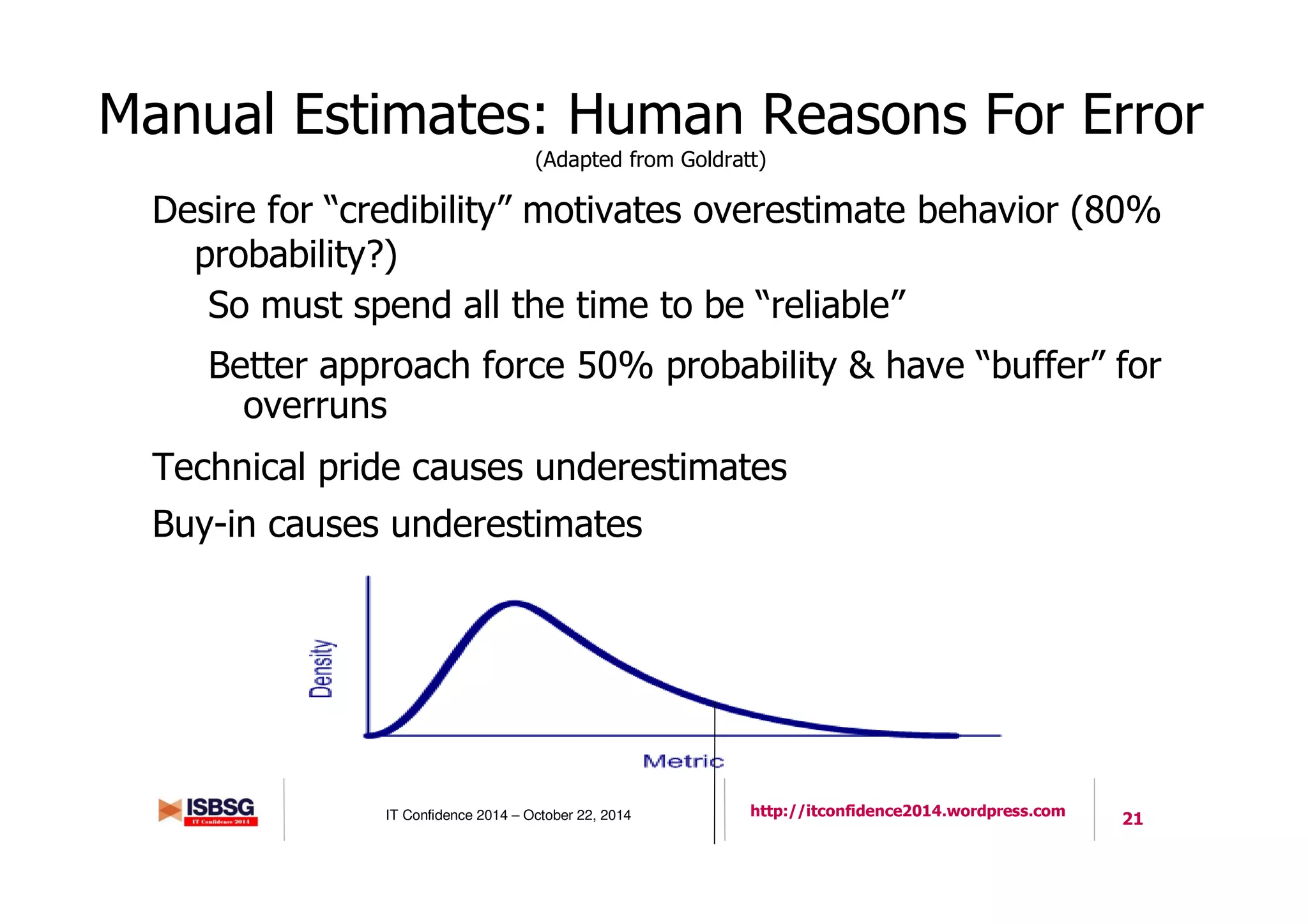 21IT Confidence 2014 – October 22, 2014 http://itconfidence2014.wordpress.com
Manual Estimates: Human Reasons For Error
(Adapted from Goldratt)
Desire for “credibility” motivates overestimate behavior (80%
probability?)
So must spend all the time to be “reliable”
Better approach force 50% probability & have “buffer” for
overruns
Technical pride causes underestimates
Buy-in causes underestimates
21
 