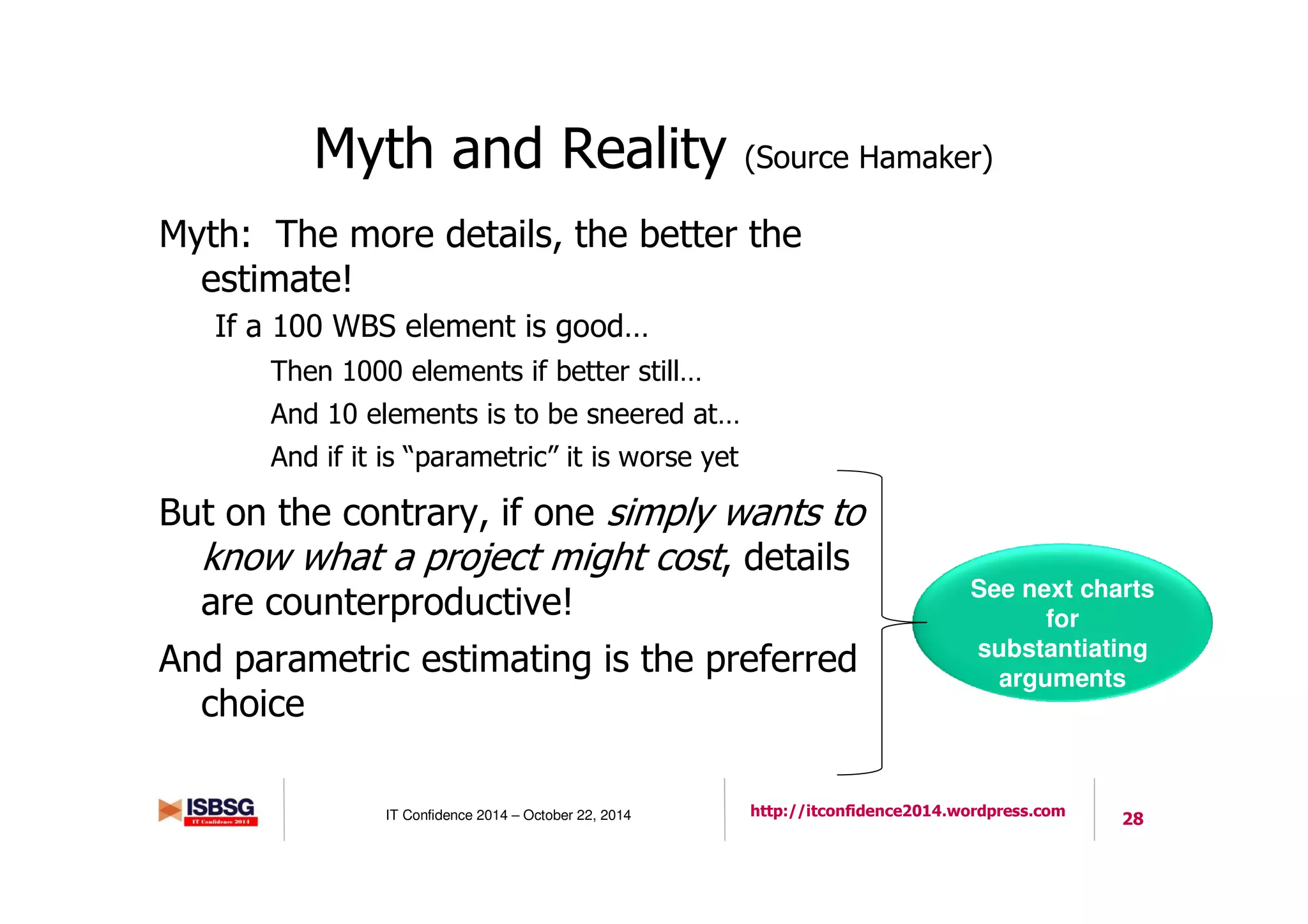 28IT Confidence 2014 – October 22, 2014 http://itconfidence2014.wordpress.com
Myth and Reality (Source Hamaker)
Myth: The more details, the better the
estimate!
If a 100 WBS element is good…
Then 1000 elements if better still…
And 10 elements is to be sneered at…
And if it is “parametric” it is worse yet
But on the contrary, if one simply wants to
know what a project might cost, details
are counterproductive!
And parametric estimating is the preferred
choice
See next charts
for
substantiating
arguments
 