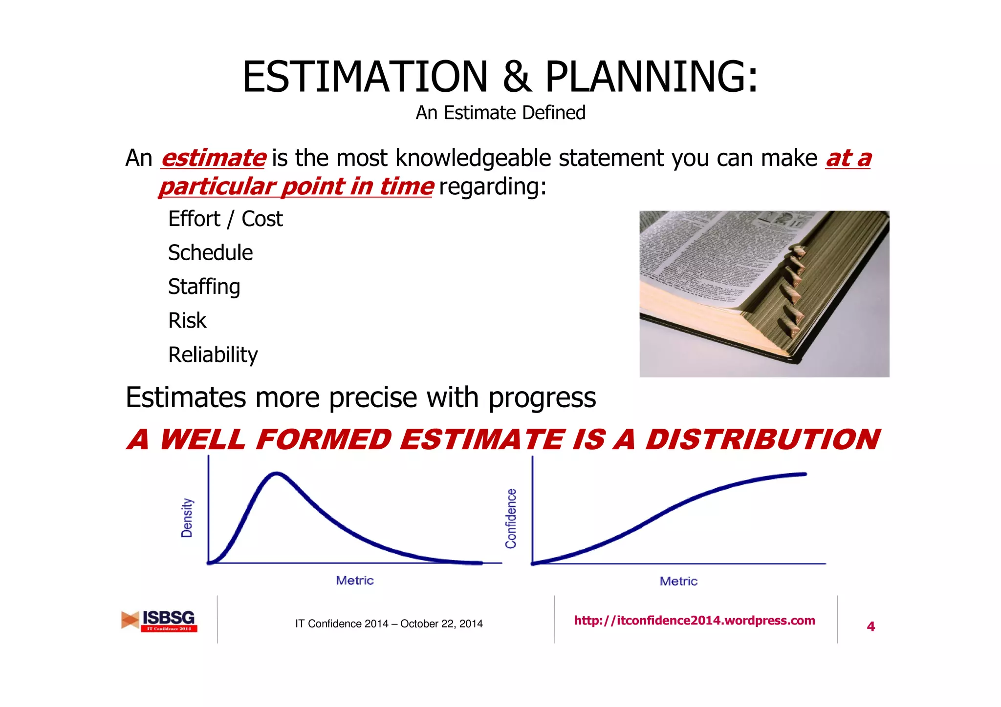 4IT Confidence 2014 – October 22, 2014 http://itconfidence2014.wordpress.com
ESTIMATION & PLANNING:
An Estimate Defined
An estimate is the most knowledgeable statement you can make at a
particular point in time regarding:
Effort / Cost
Schedule
Staffing
Risk
Reliability
Estimates more precise with progress
A WELL FORMED ESTIMATE IS A DISTRIBUTION
4
 