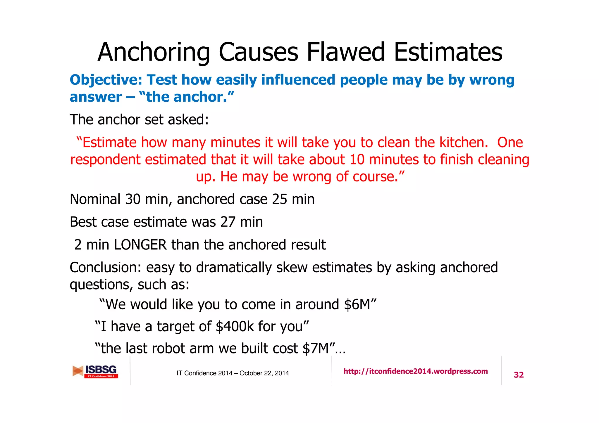 32IT Confidence 2014 – October 22, 2014 http://itconfidence2014.wordpress.com
Anchoring Causes Flawed Estimates
Objective: Test how easily influenced people may be by wrong
answer – “the anchor.”
The anchor set asked:
“Estimate how many minutes it will take you to clean the kitchen. One
respondent estimated that it will take about 10 minutes to finish cleaning
up. He may be wrong of course.”
Nominal 30 min, anchored case 25 min
Best case estimate was 27 min
2 min LONGER than the anchored result
Conclusion: easy to dramatically skew estimates by asking anchored
questions, such as:
“We would like you to come in around $6M”
“I have a target of $400k for you”
“the last robot arm we built cost $7M”…
 
