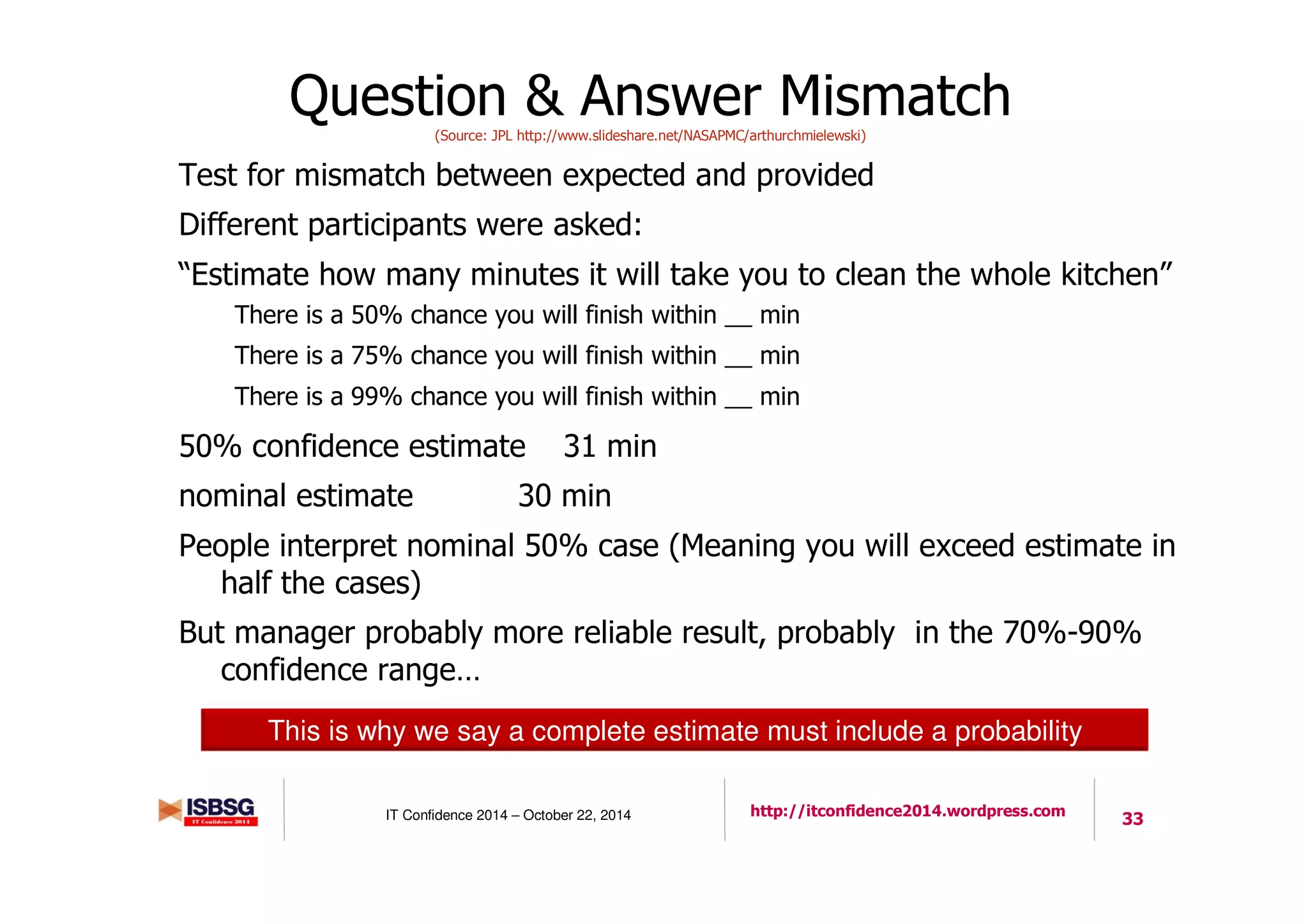 33IT Confidence 2014 – October 22, 2014 http://itconfidence2014.wordpress.com
Question & Answer Mismatch(Source: JPL http://www.slideshare.net/NASAPMC/arthurchmielewski)
Test for mismatch between expected and provided
Different participants were asked:
“Estimate how many minutes it will take you to clean the whole kitchen”
There is a 50% chance you will finish within __ min
There is a 75% chance you will finish within __ min
There is a 99% chance you will finish within __ min
50% confidence estimate 31 min
nominal estimate 30 min
People interpret nominal 50% case (Meaning you will exceed estimate in
half the cases)
But manager probably more reliable result, probably in the 70%-90%
confidence range…
This is why we say a complete estimate must include a probability
 