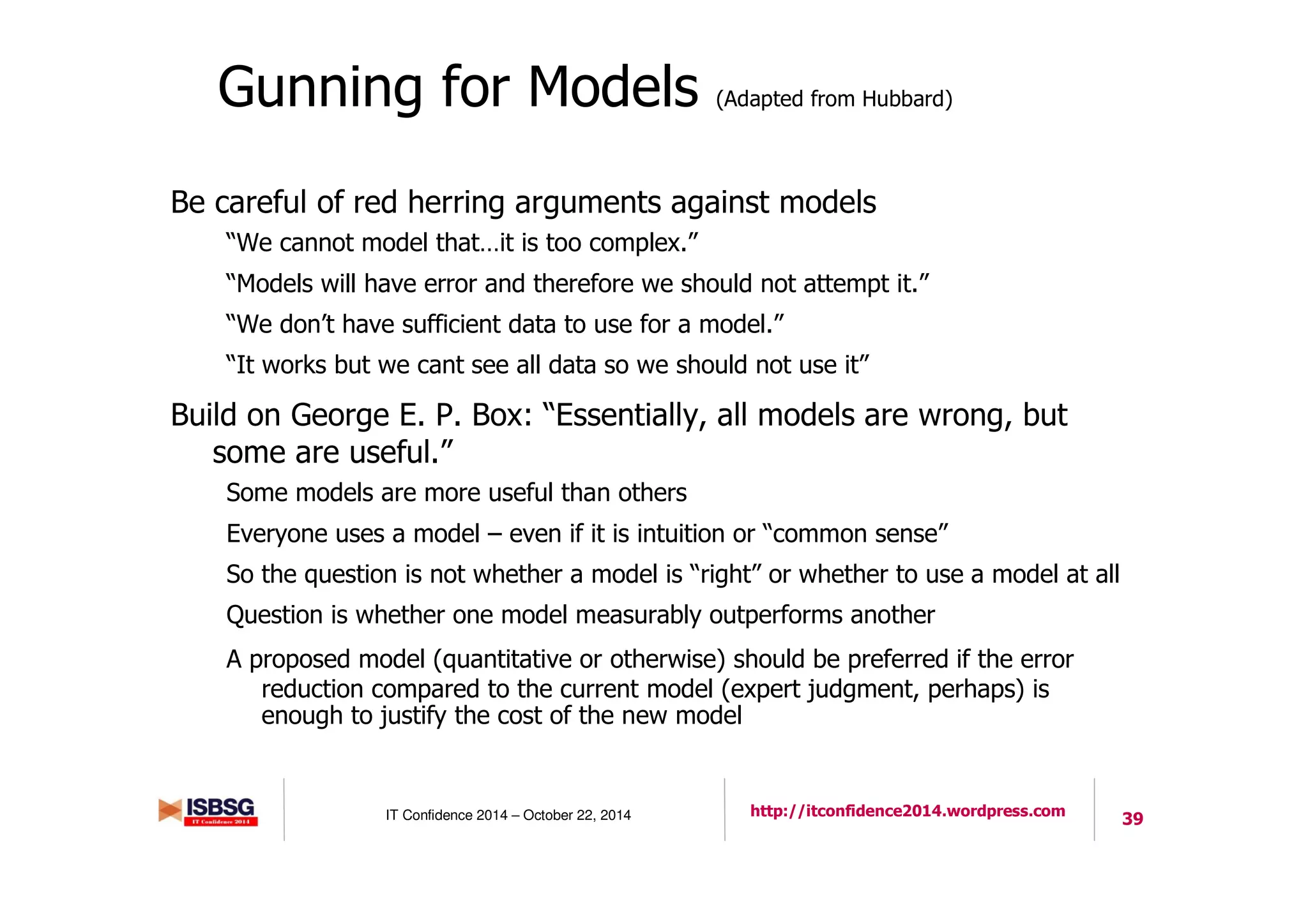 39IT Confidence 2014 – October 22, 2014 http://itconfidence2014.wordpress.com
Gunning for Models (Adapted from Hubbard)
Be careful of red herring arguments against models
“We cannot model that…it is too complex.”
“Models will have error and therefore we should not attempt it.”
“We don’t have sufficient data to use for a model.”
“It works but we cant see all data so we should not use it”
Build on George E. P. Box: “Essentially, all models are wrong, but
some are useful.”
Some models are more useful than others
Everyone uses a model – even if it is intuition or “common sense”
So the question is not whether a model is “right” or whether to use a model at all
Question is whether one model measurably outperforms another
A proposed model (quantitative or otherwise) should be preferred if the error
reduction compared to the current model (expert judgment, perhaps) is
enough to justify the cost of the new model
 