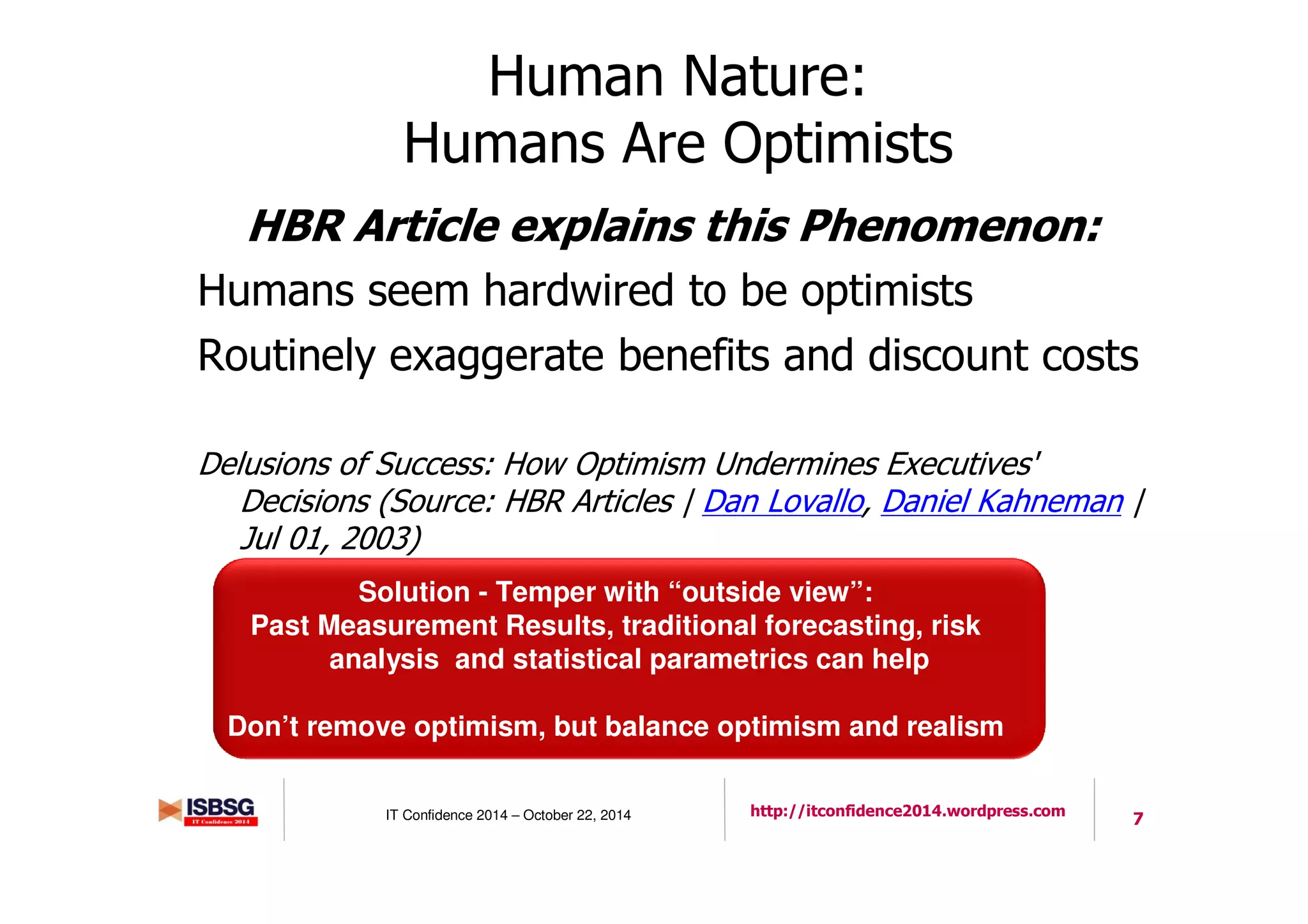 7IT Confidence 2014 – October 22, 2014 http://itconfidence2014.wordpress.com
Human Nature:
Humans Are Optimists
HBR Article explains this Phenomenon:
Humans seem hardwired to be optimists
Routinely exaggerate benefits and discount costs
Delusions of Success: How Optimism Undermines Executives'
Decisions (Source: HBR Articles | Dan Lovallo, Daniel Kahneman |
Jul 01, 2003)
Solution - Temper with “outside view”:
Past Measurement Results, traditional forecasting, risk
analysis and statistical parametrics can help
Don’t remove optimism, but balance optimism and realism
 