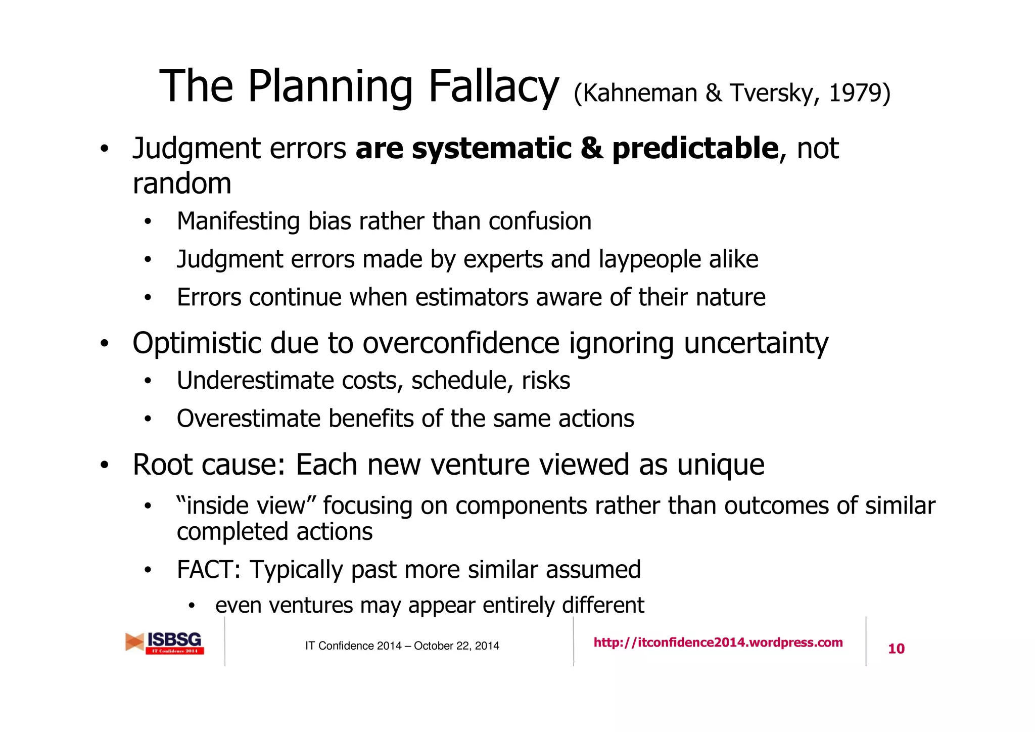 10IT Confidence 2014 – October 22, 2014 http://itconfidence2014.wordpress.com
The Planning Fallacy (Kahneman & Tversky, 1979)
• Judgment errors are systematic & predictable, not
random
• Manifesting bias rather than confusion
• Judgment errors made by experts and laypeople alike
• Errors continue when estimators aware of their nature
• Optimistic due to overconfidence ignoring uncertainty
• Underestimate costs, schedule, risks
• Overestimate benefits of the same actions
• Root cause: Each new venture viewed as unique
• “inside view” focusing on components rather than outcomes of similar
completed actions
• FACT: Typically past more similar assumed
• even ventures may appear entirely different
 