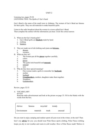 UNIT 2

Listening two, pages 29-30
LISTENING TWO: The Quilts of Gee’s bend

Gee’s Bend is the name of the small town in Alabama. The women of Gee’s Bend are famous
for their quilts. They use old materials to make beautiful quilts.

Listen to the radio broadcast about the women in a town called Gee’s Bend.
Then complete the outline with the information you hear. Circle the correct answer.

.
A. What are the Gee’s bend quilts?
   1. Gee’s Bend quilts are blankets made by hand.
   a. clothing
   b. blankets

2. They are made out of old clothing such jeans and dresses.
   a.     dresses
   b.     sweaters
B. What are they art?
   3.     The women put all the pieces together carefully.
   a.     colors
   b.     pieces
   4.     The quilts look beautiful and unusual.
   a.     unusual
   b.     new
C. Why do they have special meaning?
   5.     One woman made a quilts to remember her husband.
   a.     mother
   b.     husband
   6.     Grandmothers, mothers, daughters make them together.
   a.     Neighbors
   b.     Grandmothers


Review, pages 32-33

A VOCABULARY
    REVIEW
    Read the radio advertisement and look at the picture on page 33. Fill in the blanks with the
    words from the box.



   Advice          famous           recycled        trendy

   Environment              material        trash            unusual


Do you want to enjoy camping and outdoor sports all year-even in the winter, in the rain? Then
here’s my advice for you: you should wear Polar fleece sports clothing. Polar Fleece clothing
keeps you dry in wet weather and warm in cold weather. How is Polar fleece made? Believe it
 