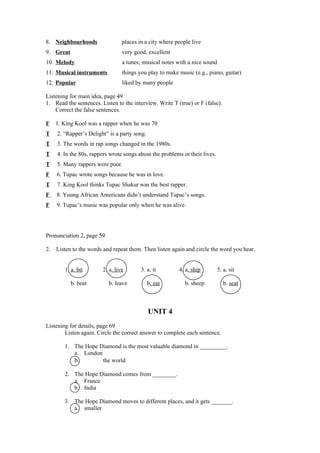 8. Neighbourhoods                places in a city where people live
9. Great                         very good, excellent
10. Melody                       a tunes; musical notes with a nice sound
11. Musical instruments          things you play to make music (e.g., piano, guitar)
12. Popular                      liked by many people

Listening for main idea, page 49
1. Read the sentences. Listen to the interview. Write T (true) or F (false).
    Correct the false sentences.

F    1. King Kool was a rapper when he was 70
T    2. “Rapper’s Delight” is a party song.
T    3. The words in rap songs changed in the 1980s.
T    4. In the 80s, rappers wrote songs about the problems in their lives.
T    5. Many rappers were poor.
F    6. Tupac wrote songs because he was in love.
T    7. King Kool thinks Tupac Shakur was the best rapper.
F    8. Young African Americans didn’t understand Tupac’s songs.
F    9. Tupac’s music was popular only when he was alive.




Pronunciation 2, page 59

2.   Listen to the words and repeat them. Then listen again and circle the word you hear.


        1. a. bit       2. a. live       3. a. it        4. a. ship          5. a. sit

           b. beat         b. leave           b. eat        b. sheep            b. seat



                                              UNIT 4
Listening for details, page 69
        Listen again. Circle the correct answer to complete each sentence.

        1. The Hope Diamond is the most valuable diamond in _________.
           a. London
           b.        the world

        2. The Hope Diamond comes from ________.
           a. France
           b. India

        3. The Hope Diamond moves to different places, and it gets _______.
           a. smaller
 