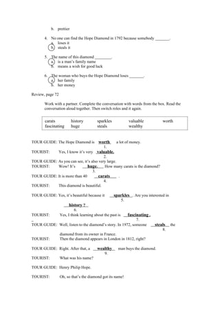 b. prettier

       4. No one can find the Hope Diamond in 1792 because somebody _______.
          a. loses it
          b. steals it

       5. The name of this diamond ________.
          a. is a man’s family name
          b. means a wish for good luck

       6. The woman who buys the Hope Diamond loses _______.
          a. her family
          b. her money

Review, page 72

       Work with a partner. Complete the conversation with words from the box. Read the
       conversation aloud together. Then switch roles and it again.


       carats            history          sparkles               valuable            worth
       fascinating       huge             steals                 wealthy


TOUR GUIDE: The Hope Diamond is           worth       a lot of money.
                                              1.
TOURIST:       Yes, I know it’s very     valuable.
                                         2.
TOUR GUIDE: As you can see, it’s also very large.
TOURIST:    Wow! It’s          huge.      How many carats is the diamond?
                                  3.
TOUR GUIDE: It is more than 40        carats      .
                                         4.
TOURIST:    This diamond is beautiful.

TOUR GUIDE: Yes, it’s beautiful because it           sparkles . Are you interested in
                                                            5.
                       history ?
                           6.
TOURIST:          Yes, I think learning about the past is        fascinating .
                                                            7.
TOUR GUIDE: Well, listen to the diamond’s story. In 1972, someone                steals   the
                                                                                     8.
                  diamond from its owner in France.
TOURIST:          Then the diamond appears in London in 1812, right?

TOUR GUIDE: Right. After that, a          wealthy      man buys the diamond.
                                              9.
TOURIST:          What was his name?

TOUR GUIDE: Henry Philip Hope.

TOURIST:          Oh, so that’s the diamond got its name!
 