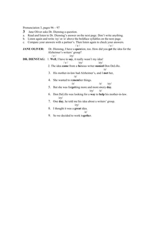 Pronunciation 3, pages 96 – 97
3 Jane Oliver asks Dr. Dienstag a question.
a. Read and listen to Dr. Dienstag’s answer on the next page. Don’t write anything.
b. Listen again and write /ey/ or /e/ above the boldface syllables on the next page.
c. Compare your answers with a partner’s. Then listen again to check your answers.
                                               /e/                         /e/
JANE OLIVER:         Dr. Dienstag, I have a question, too. How did you get the idea for the
                    Alzheimer’s writers’ group?
                        /e/             /ey/
DR. DIENSTAG: 1. Well, I have to say, it really wasn’t my idea!
                                  /e/            /ey/           /ey/
                    2. The idea came from a famous writer named Don DeLillo.
                                                                     /e/
                     3. His mother-in-law had Alzheimer’s, and I met her,
                                             /e/
                     4. She wanted to remember things.
                                          /e/                    /e/     /ey/
                     5. But she was forgetting more and more every day.
                                                          /ey/   /e/
                     6. Don DeLillo was looking for a way to help his mother-in-law.
                             /ey/
                     7. One day, he told me his idea about a writers’ group.
                                              /ey/
                     8. I thought it was a great idea.
                                                      /e/
                     9. So we decided to work together.
 