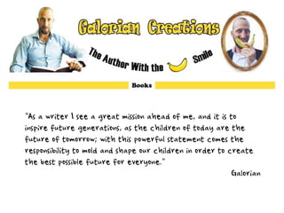 "As a writer I see a great mission ahead of me, and it is to
inspire future generations, as the children of today are the
future of tomorrow; with this powerful statement comes the
responsibility to mold and shape our children in order to create
the best possible future for everyone."
Galorian
 