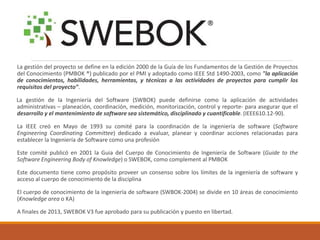 Lagestióndelproyectosedefineenlaedición2000delaGuíadelosFundamentosdelaGestióndeProyectosdelConocimiento(PMBOK®)publicadoporelPMIyadoptadocomoIEEEStd1490-2003,como"laaplicacióndeconocimientos,habilidades,herramientas,ytécnicasalasactividadesdeproyectosparacumplirlosrequisitosdelproyecto”. 
LagestióndelaIngenieríadelSoftware(SWBOK)puededefinirsecomolaaplicacióndeactividadesadministrativas–planeación,coordinación,medición,monitorización,controlyreporte-paraasegurarqueeldesarrolloyelmantenimientodesoftwareseasistemático,disciplinadoycuantificable.(IEEE610.12-90). 
LaIEEEcreóenMayode1993sucomitéparalacoordinacióndelaingenieríadesoftware(SoftwareEngineeringCoordinatingCommittee)dedicadoaevaluar,planearycoordinaraccionesrelacionadasparaestablecerlaIngenieríadeSoftwarecomounaprofesión 
Estecomitépublicóen2001laGuiadelCuerpodeConocimientodeIngenieríadeSoftware(GuidetotheSoftwareEngineeringBodyofKnowledge)oSWEBOK,comocomplementalPMBOK 
Estedocumentotienecomopropósitoproveerunconsensosobreloslímitesdelaingenieríadesoftwareyaccesoalcuerpodeconocimientodeladisciplina 
Elcuerpodeconocimientodelaingenieríadesoftware(SWBOK-2004)sedivideen10áreasdeconocimiento(KnowledgeareaoKA) 
Afinalesde2013,SWEBOKV3fueaprobadoparasupublicaciónypuestoenlibertad.  