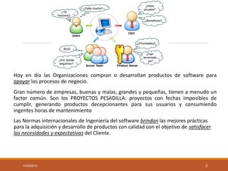 HoyendíalasOrganizacionescompranodesarrollanproductosdesoftwareparaapoyarlosprocesosdenegocio. 
Grannúmerodeempresas,buenasymalas,grandesypequeñas,tienenamenudounfactorcomún.SonlosPROYECTOSPESADILLA:proyectosconfechasimposiblesdecumplir,generandoproductosdecepcionantesparasususuariosyconsumiendoingenteshorasdemantenimiento 
Las Normas internacionales de Ingeniería del software brindanlas mejores prácticas para la adquisición y desarrollo de productos con calidad con el objetivo de satisfacer las necesidades y expectativasdel Cliente. 
10/29/2014 3 
 
