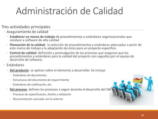 Administración de Calidad 
Tres actividades principales 
◦Aseguramiento de calidad 
◦Establecer un marco de trabajo de procedimientos y estándares organizacionales que conduce a software de alta calidad 
◦Planeación de la calidad: la selección de procedimientos y estándares adecuados a partir de este marco de trabajo y la adaptación de éstos para un proyecto específico. 
◦Control de calidad: definición y promulgación de los procesos que aseguran que los procedimientos y estándares para la calidad del proyecto son seguidos por el equipo de desarrollo de software. 
◦Estándares 
◦Del producto: se aplican sobre el elemento a desarrollar. Se incluye 
◦Estándares de documentos 
◦Estructuras del documento de requerimiento 
◦Estándares de codificación, etc. 
◦Del proceso: definen los procesos a seguir durante el desarrollo del SW. Incluyen 
◦Procesos de especificación, diseño y validación 
◦Documentación asociada con lo anterior 
36 
 