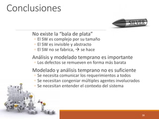 Conclusiones 
No existe la “bala de plata” 
◦El SW es complejo por su tamaño 
◦El SW es invisible y abstracto 
◦El SW no se fabrica, se hace 
Análisis y modelado temprano es importante 
◦Los defectos se remueven en forma más barata 
Modelado y análisis temprano no es suficiente 
◦Se necesita comunicar los requerimientos a todos 
◦Se necesitan congeniar múltiples agentes involucrados 
◦Se necesitan entender el contexto del sistema 
38 
 