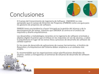 Conclusiones 
El Cuerpo del Conocimiento de Ingeniería de Software (SWEBOK) es más apropiado que el cuerpo de Dirección de Proyectos (PMBOK) como una guía para los gestores de proyectos de software. 
PMBOK tiene una tendencia a hacer hincapié en la gestión del alcance y de la descomposición de tareas, mientras que SWEBOK se centra en el análisis de requisitos y diseño arquitectónico 
Los desarrollos y metodologías recientes en la ingeniería de software orientada a objetos (Agile) muestran que el énfasis en los requisitos en vez de alcance, y sobre la arquitectura en lugar de las tareas lleva a procesos de desarrollo de software de calidad superior 
En los casos de desarrollo de aplicaciones de nuevas herramientas, el Análisis de Requisitos y la Arquitectura del Sistema deben ampliarse a un contexto más amplio. 
Es recomendable quelas organizaciones exijan planificaciones detalladas de alcance, costos y cronogramas al comienzo de esfuerzo de desarrollo de software críticos 
10/29/2014 39 
 