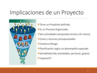 4 
Implicaciones de un Proyecto 
Tiene un Propósito definido. 
Es un Proceso Organizado. 
Son actividades temporales (inicio y fin claros) 
Costo y recursos presupuestados 
Involucra Riesgo. 
Planificación según un desempeño esperado 
Variabilidad (de actividades, personal, gastos) 
Impacto!!!  