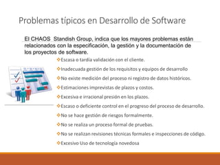 Problemas típicos en Desarrollo de Software 
Escasa o tardía validación con el cliente. 
Inadecuada gestión de los requisitos y equipos de desarrollo 
No existe medición del proceso ni registro de datos históricos. 
Estimaciones imprevistas de plazos y costos. 
Excesiva e irracional presión en los plazos. 
Escaso o deficiente control en el progreso del proceso de desarrollo. 
No se hace gestión de riesgos formalmente. 
No se realiza un proceso formal de pruebas. 
No se realizan revisiones técnicas formales e inspecciones de código. 
Excesivo Uso de tecnología novedosa 
El CHAOS StandishGroup, indica que los mayores problemas están relacionados con la especificación, la gestión y la documentación de los proyectos de software.  