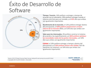 Éxito de Desarrollo de Software 
Tiempo / horario, 16% prefiere a entregar a tiempo de acuerdo con el calendario, 39% prefiere entregar cuando el sistema está listo para ser enviado, y el 42% dice que ambos son igualmente importantes 
Rendimiento de la inversión, el 13% prefiere entregar dentro del presupuesto, el 60% prefiere proporcionar un buen retorno de la inversión (ROI), y el 23% dice que ambos son igualmente importantes 
Valor para los interesados, 4% prefiere construir el sistema de acuerdo a las especificaciones y el 86% prefiere satisfacer las necesidades reales de las partes interesadas, y el 10% dice que ambos son igualmente importantes 
Calidad, el 10% prefiere entregar a tiempo y dentro del presupuesto y el 56% prefiere ofrecer alta calidad, fácil de mantener los sistemas, y el 34% dice que ambos son igualmente importantes 
10/29/2014 9 
 