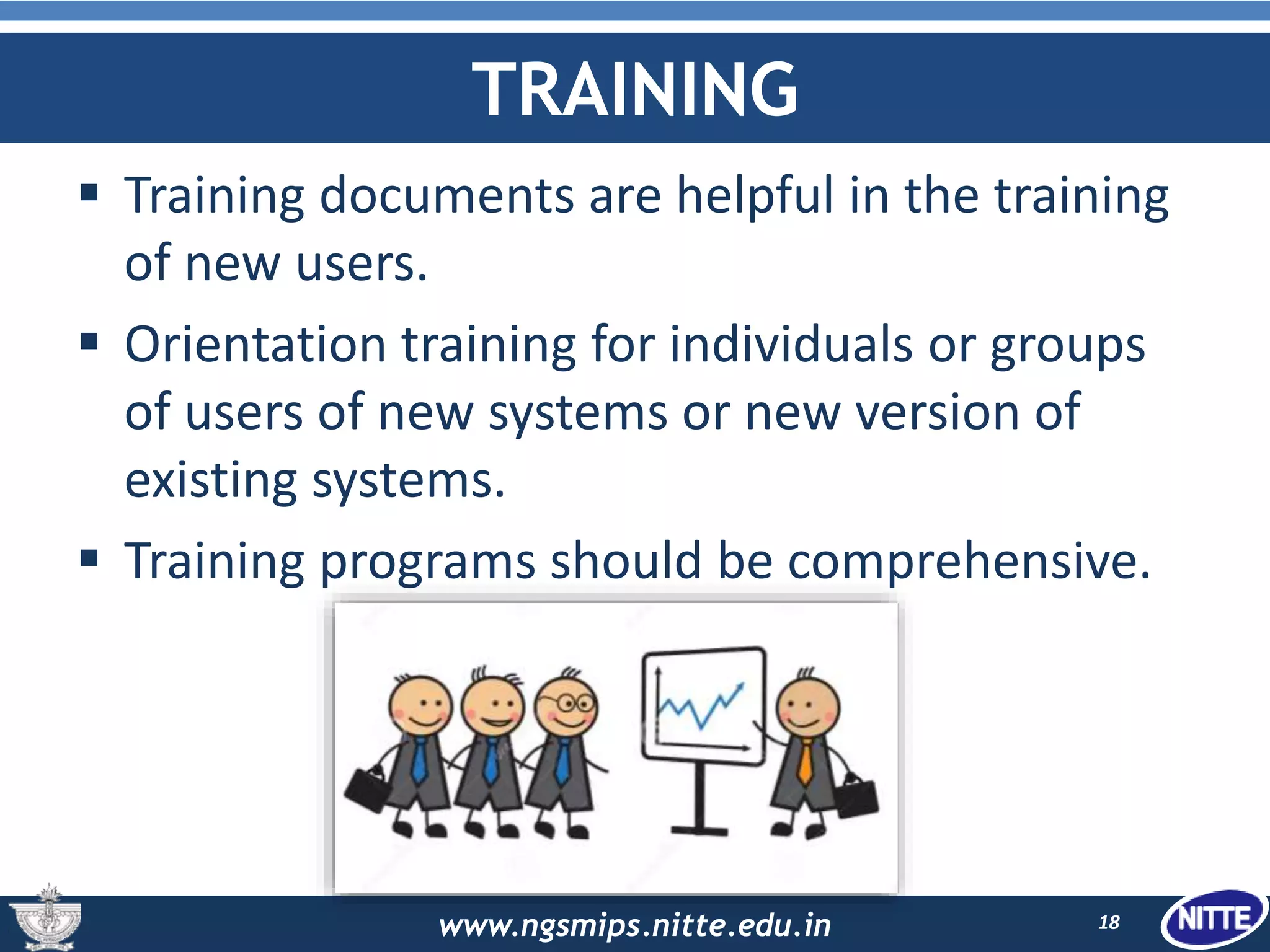 www.ngsmips.nitte.edu.in
TRAINING
 Training documents are helpful in the training
of new users.
 Orientation training for individuals or groups
of users of new systems or new version of
existing systems.
 Training programs should be comprehensive.
18
 