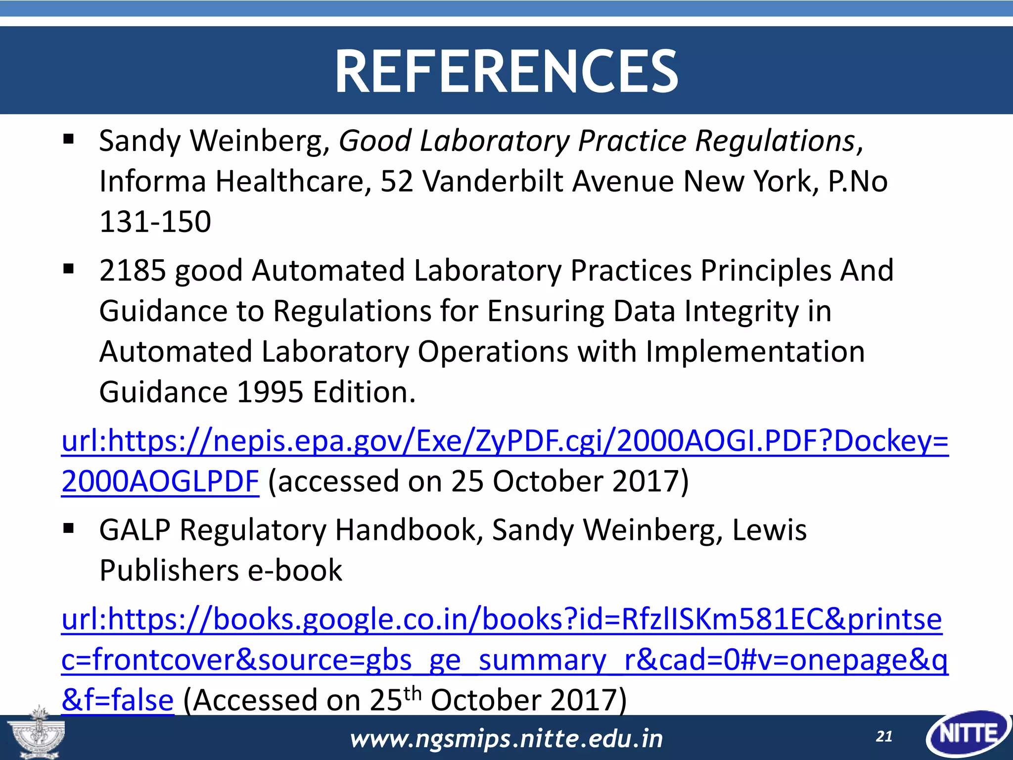 www.ngsmips.nitte.edu.in
REFERENCES
 Sandy Weinberg, Good Laboratory Practice Regulations,
Informa Healthcare, 52 Vanderbilt Avenue New York, P.No
131-150
 2185 good Automated Laboratory Practices Principles And
Guidance to Regulations for Ensuring Data Integrity in
Automated Laboratory Operations with Implementation
Guidance 1995 Edition.
url:https://nepis.epa.gov/Exe/ZyPDF.cgi/2000AOGI.PDF?Dockey=
2000AOGLPDF (accessed on 25 October 2017)
 GALP Regulatory Handbook, Sandy Weinberg, Lewis
Publishers e-book
url:https://books.google.co.in/books?id=RfzlISKm581EC&printse
c=frontcover&source=gbs_ge_summary_r&cad=0#v=onepage&q
&f=false (Accessed on 25th October 2017)
21
 