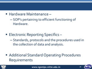 www.ngsmips.nitte.edu.in
 Hardware Maintenance –
– SOP’s pertaining to efficient functioning of
Hardware.
 Electronic Reporting Specifics –
– Standards, protocols and the procedures used in
the collection of data and analysis.
 Additional Standard Operating Procedures
Requirements
10
 