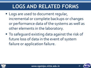www.ngsmips.nitte.edu.in
LOGS AND RELATED FORMS
 Logs are used to document regular,
incremental or complete backups or changes
or performance data of the systems as well as
other elements in the laboratory.
 To safeguard existing data against the risk of
future loss of data in the event of system
failure or application failure.
15
 