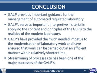 www.ngsmips.nitte.edu.in
CONCLUSION
 GALP provides important guidance for the
management of automated regulated laboratory.
 GALP’s serve as important interpretive material in
applying the content and principles of the GLP’s to the
realities of the modern laboratory.
 GALP’s have provided the much needed impetus to
the modernisation of laboratory work and have
ensured that work can be carried out in an efficient
manner within relatively shorter time.
 Streamlining of processes to has been one of the
major successes of the GALP’s.
20
 