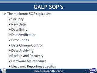 www.ngsmips.nitte.edu.in
GALP SOP’s
 The minimum SOP topics are –
Security
Raw Data
Data Entry
DataVerification
Error Codes
Data Change Control
Data Archiving
Backup and Recovery
Hardware Maintenance
Electronic Reporting Specifics
5
 