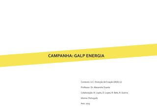 CAMPANHA: GALP ENERGIA
Contexto: U.C. Direcção de Criação (IADE-U)
Professor: Dr. Alexandre Duarte
Colaboração: B. Lopes, D. Lopes, R. Belo, R. Guerra
Idioma: Português
Ano: 2013
 