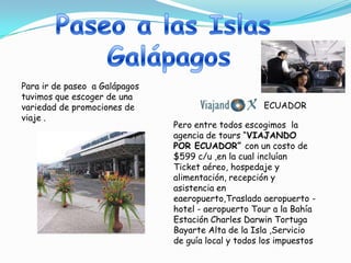 Para ir de paseo a Galápagos
tuvimos que escoger de una
variedad de promociones de                           ECUADOR
viaje .
                               Pero entre todos escogimos la
                               agencia de tours “VIAJANDO
                               POR ECUADOR” con un costo de
                               $599 c/u ,en la cual incluían
                               Ticket aéreo, hospedaje y
                               alimentación, recepción y
                               asistencia en
                               eaeropuerto,Traslado aeropuerto -
                               hotel - aeropuerto Tour a la Bahía
                               Estación Charles Darwin Tortuga
                               Bayarte Alta de la Isla ,Servicio
                               de guía local y todos los impuestos
 
