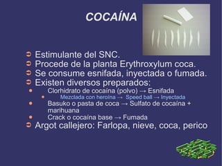 COCAÍNA Estimulante del SNC. Procede de la planta Erythroxylum coca. Se consume esnifada, inyectada o fumada. Existen diversos preparados: Clorhidrato de cocaína (polvo) -> Esnifada  Mezclada con heroína ->  Speed ball -> Inyectada Basuko o pasta de coca -> Sulfato de cocaína + marihuana Crack o cocaína base -> Fumada Argot callejero: Farlopa, nieve, coca, perico 