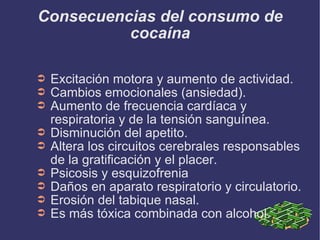 Consecuencias del consumo de cocaína Excitación motora y aumento de actividad. Cambios emocionales (ansiedad). Aumento de frecuencia cardíaca y respiratoria y de la tensión sanguínea. Disminución del apetito. Altera los circuitos cerebrales responsables de la gratificación y el placer. Psicosis y esquizofrenia Daños en aparato respiratorio y circulatorio. Erosión del tabique nasal. Es más tóxica combinada con alcohol. 