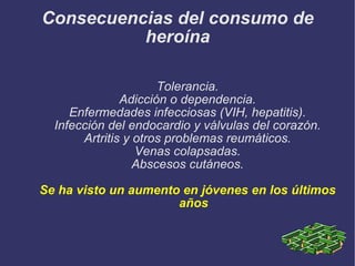 Consecuencias del consumo de heroína Tolerancia. Adicción o dependencia. Enfermedades infecciosas (VIH, hepatitis). Infección del endocardio y válvulas del corazón. Artritis y otros problemas reumáticos. Venas colapsadas. Abscesos cutáneos. Se ha visto un aumento en jóvenes en los últimos años 