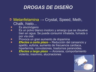 DROGAS DE DISEÑO Metanfetamina  -> Crystal, Speed, Meth, Chalk, hielo...  Es alucinógeno Es un polvo blanco inodoro y amargo que se disuelve bien en agua. Se puede consumir inhalada, fumada o por vía oral. Provoca un gran aumento de dopamina Efectos a corto plazo ->  Reducción del cansancio y apetito, euforia, aumento de frecuencia cardiaca, hipertermia, convulsiones, trastornos paranoides. Efectos a largo plazo  -> Anorexia, comportamiento violento, insomnio, alucinaciones 