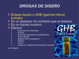 DROGAS DE DISEÑO Éxtasis líquido o GHB (gamma hidroxi butirato) Es un depresor (lo contrario que el éxtasis) Es un líquido incoloro. Efectos: Sensación de bienestar Euforia Aumenta capacidad sociabilizadora Somnolencia Bajada ritmo respiratorio Delirios Coma Usada en “agresiones sexuales inducidas por drogas” 