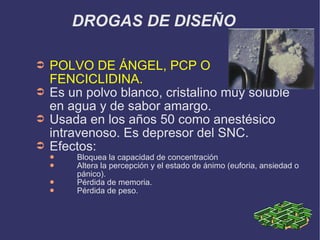 DROGAS DE DISEÑO POLVO DE ÁNGEL, PCP O FENCICLIDINA. Es un polvo blanco, cristalino muy soluble en agua y de sabor amargo. Usada en los años 50 como anestésico intravenoso. Es depresor del SNC. Efectos: Bloquea la capacidad de concentración Altera la percepción y el estado de ánimo (euforia, ansiedad o pánico). Pérdida de memoria. Pérdida de peso. 