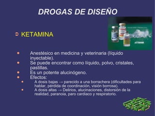 DROGAS DE DISEÑO KETAMINA Anestésico en medicina y veterinaria (líquido inyectable). Se puede encontrar como líquido, polvo, cristales, pastillas. Es un potente alucinógeno. Efectos: A dosis bajas -> parecido a una borrachera (dificultades para hablar, pérdida de coordinación, visión borrosa). A dosis altas -> Delirios, alucinaciones, distorsión de la realidad, paranoia, paro cardiaco y respiratorio. 
