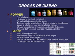 DROGAS DE DISEÑO POPPER Son inhalantes Nitritos de amilo, butilo o isobutilo. Es un líquido incoloro de olor fuerte. Tiene un efecto vasodilatador, de euforia, aumento del deseo sexual al inhalarse, pero es mortal si se ingiere. Efectos secundarios: enrojecimiento, bajada de tensión, aumento de frecuencia cardíaca, nauseas, vómitos M-CPP Meta-clorfenilpiperazina Pastillas con logos de Mistsubishi, Rolls Royce Es estimulante y alucinógena. Efectos secundarios: dólor de estómago, vómitos, daño renal, pánico, psicosis, brotes violentos. 